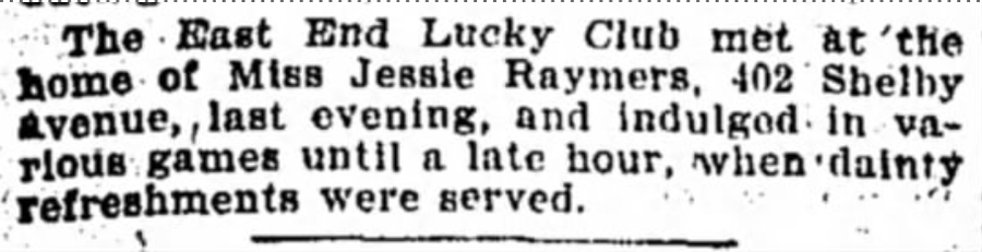 Newspaper item: the East End Lucky Club met at the home of Miss Jessie Raymers, 402 Shelby Avenue, and indulged in various games until a late hour, when dainty refreshments were served